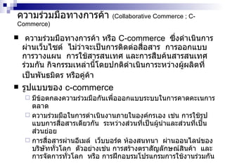 ความร่วมมือทางการค้า  (Collaborative Commerce ; C-Commerce) ความร่วมมือทางการค้า หรือ  C-commerce  ซึ่งดำเนินการผ่านเว็บไซต์  ไม่ว่าจะเป็นการติดต่อสื่อสาร  การออกแบบ  การวางแผน  การใช้สารสนเทศ และการสืบค้นสารสนเทศร่วมกัน กิจกรรมเหล่านี้โดยปกติดำเนินการะหว่างผู้ผลิตที่เป็นพันธมิตร หรือคู่ค้า   รูปแบบของ   c-commerce   มีข้อตกลงความร่วมมือกันเพื่อออกแบบระบบในการคาดคะเนการตลาด  ความร่วมมือในการดำเนินงานภายในองค์กรเอง เช่น การใช้รูปแบบการสื่อสารเดียวกัน  ระหว่างส่วนที่เป็นผู้นำและส่วนที่เป็นส่วนย่อย  การสื่อสารผ่านอีเมล์  เว็บบอร์ด ห้องสนทนา  ผ่านออนไลน์ของบริษัททั่วโลก  ตัวอย่างเช่น การสร้างตราสัญลักษณ์สินค้า  และการจัดการทั่วโลก  หรือ การฝึกอบรมโปรแกรมการใช้งานร่วมกัน  