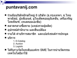 puntavanij.com ร่วมมือบริษัทยักษ์ใหญ่  6  บริษัท  ( ธ . กรุงเทพฯ ,  ธ . ไทยพาณิชย์ ,  ปูนซิเมนต์ ,  ยูไนเต็ดคอมมูนิเคชั่น ,  เครือเจริญโภคภัณฑ์ ,  เทเลคอมเอเซีย ) ตลาดกลางซื้อขาย  ( แหล่งรวมผู้ผลิต ) อุปกรณ์สำนักงาน และสิ้นเปลือง รายได้ ค่าบริการสมาชิก  และเปอร์เซนต์การประมูล บริการ  1. E-Catalog  2. Auction  3. Logistic ได้รับรางวัลในระดับองค์กร  SME  ในการนำนวัตกรรมเทคโนโลยีมาใช้ 