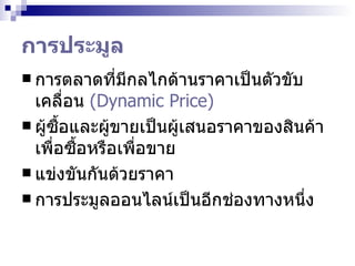 การประมูล การตลาดที่มีกลไกด้านราคาเป็นตัวขับเคลื่อน  (Dynamic Price) ผู้ซื้อและผู้ขายเป็นผู้เสนอราคาของสินค้าเพื่อซื้อหรือเพื่อขาย  แข่งขันกันด้วยราคา  การประมูลออนไลน์เป็น อีก ช่องทางหนึ่ง 