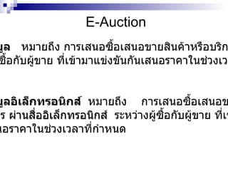 E-Auction การประมูล   หมายถึง การเสนอซื้อเสนอขายสินค้าหรือบริการ ระหว่างผู้ซื้อกับผู้ขาย ที่เข้ามาแข่งขันกันเสนอราคาในช่วงเวลาที่ กำหนด การประมูลอิเล็กทรอนิกส์  หมายถึง  การเสนอซื้อเสนอขายสินค้า หรือบริการ  ผ่านสื่ออิเล็กทรอนิกส์  ระหว่างผู้ซื้อกับผู้ขาย ที่เข้ามาแข่ง ขันกันเสนอราคาในช่วงเวลาที่กำหนด 