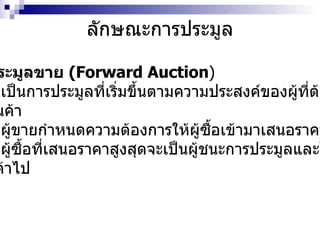 ลักษณะการประมูล การประมูลขาย  (Forward Auction ) -  เป็นการประมูลที่เริ่มขึ้นตามความประสงค์ของผู้ที่ต้องการ ขายสินค้า  -  ผู้ขายกำหนดความต้องการให้ผู้ซื้อเข้ามาเสนอราคาแข่งขัน -  ผู้ซื้อที่เสนอราคาสูงสุดจะเป็นผู้ชนะการประมูลและได้ รับสินค้าไป 