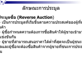 ลักษณะการประมูล การประมูลซื้อ  (Reverse Auction ) -  เป็นการประมูลที่เริ่มขึ้นตามความประสงค์ของผู้ที่ต้องการ ซื้อสินค้า  -  ผู้ซื้อกำหนดความต้องการซื้อสินค้าให้ผู้ขายเข้ามาเสนอ ราคาแข่งขันกัน -  ผู้ขายที่สามารถเสนอราคาได้ต่ำที่สุดจะเป็นผู้ชนะการ ประมูลและผู้ซื้อจะต้องซื้อสินค้าจากผู้ขายที่ชนะการประมูลใน ครั้งนั้น 