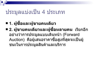 ประมูลแบ่งเป็น  4  ประเภท 1.  ผู้ซื้อและผู้ขายคนเดียว  2.  ผู้ขายคนเดียวและผู้ซื้อหลายคน  เรียกอีกอย่างว่าการประมูลแบบเดินหน้า  ( Forward Auction )   คือผู้เสนอราคาซื้อสูงที่สุดจะเป็นผู้ชนะในการประมูลสินค้าและบริการ  