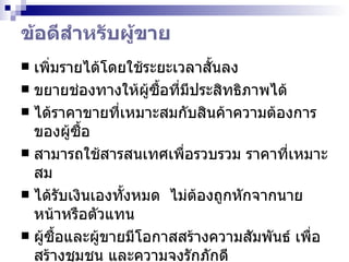 ข้อดีสำหรับผู้ขาย เพิ่มรายได้โดยใช้ระยะเวลาสั้นลง  ขยายช่องทางให้ผู้ซื้อที่มีประสิทธิภาพได้  ได้ราคาขายที่เหมาะสมกับสินค้าความต้องการของผู้ซื้อ  สามารถใช้สารสนเทศเพื่อรวบรวม ราคาที่เหมาะสม ได้รับเงินเองทั้งหมด  ไม่ต้องถูกหักจากนายหน้าหรือตัวแทน  ผู้ซื้อและผู้ขายมีโอกาสสร้างความสัมพันธ์ เพื่อสร้างชุมชน และความจงรักภักดี  ผู้ขายสามารถเห็นจุดอ่อนได้รวดเร็ว 