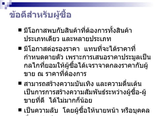 ข้อดีสำหรับผู้ซื้อ มีโอกาสพบกับสินค้าที่ต้องการทั้งสินค้าประเภทเดียว และหลายประเภท มีโอกาสต่อรองราคา  แทนที่จะได้ราคาที่กำหนดตายตัว เพราะการเสนอราคาประมูลเป็นกลไกที่ยอมให้ผู้ซื้อได้เจราจาตกลงราคากับผู้ขาย ณ ราคาที่ต้องการ สามารถสร้างความบันเทิง และความตื่นเต้น  เป็นการการสร้างความสัมพันธ์ระหว่างผู้ซื้อ - ผู้ขายที่ดี  ได้ไม่มากก็น้อย เป็นความลับ  โดยผู้ซื้อให้นายหน้า หรือบุคคลที่สามดำเนินการแทน สะดวกสบาย  สามารถประมูลได้ทุกที่ทุกเวลา  (24/7) 