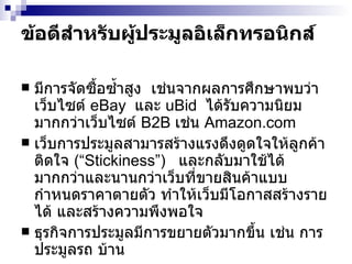 ข้อดีสำหรับผู้ประมูลอิเล็กทรอนิกส์ มีการจัดซื้อซ้ำสูง  เช่นจากผลการศึกษาพบว่าเว็บไซต์  eBay   และ   uBid   ได้รับความนิยมมากกว่าเว็บไซต์   B2B  เช่น   Amazon.com เว็บการประมูลสามารสร้างแรงดึงดูดใจให้ลูกค้าติดใจ  ( “Stickiness” )  และกลับมาใช้ได้มากกว่าและนานกว่าเว็บที่ขายสินค้าแบบกำหนดราคาตายตัว ทำให้เว็บมีโอกาสสร้างรายได้ และสร้างความพึงพอใจ ธุรกิจการประมูลมีการขยายตัวมากขึ้น เช่น การประมูลรถ บ้าน  