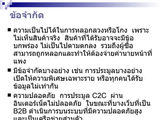 ข้อจำกัด  ความเป็นไปได้ในการหลอกลวงหรือโกง  เพราะไม่เห็นสินค้าจริง  สินค้าที่ได้รับอาจจะมีข้อบกพร่อง ไม่เป็นไปตามตกลง  รวมถึงผู้ซื้อสามารถถูกหลอกและทำให้ต้องจ่ายค่านายหน้าที่แพง มีข้อจำกัดบางอย่าง เช่น การประมูลบางอย่างเปิดให้ความพิเศษเฉพาะราย หรือทุกคนได้รับข้อมูลไม่เท่ากัน ความปลอดภัย  การประมูล   C2C   ผ่านอินเตอร์เน็ตไม่ปลอดภัย  ในขณะที่บางเว็บที่เป็น  B2B  ดำเนินการบนระบบที่มีความปลอดภัยสูง และเป็นเครือข่ายส่วนตัว โปรแกรมที่สมบูรณ์มีค่อนข้างน้อย หรือ หายาก  ที่จะใช้เป็นโซลูชั่นสนับสนุนให้ดำเนินกลยุทธ์ด้านราคาการประมูลอย่างสมบูรณ์  