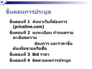 ขั้นตอนการประมูล ขั้นตอนที่  1   ค้นหาเว็บที่ต้องการ  (priceline.com) ขั้นตอนที่  2  ลงทะเบียน กำหนดรายละเอียดความ  ต้องการ และราคาขั้นต้นเพื่อขายหรือซื้อ ขั้นตอนที่  3  Bid  ราคา  ขั้นตอนที่  4  ติดตามผลการประมูล   