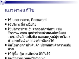 แนวทางแก้ไข ใช้  user name, Password ใช้บริการที่น่าเชื่อถือ ใช้บริการชำระเงินจากองค์กรอิสระ เช่น  Escrow.com   ลูกค้าชำระผ่านองค์กรอิสระ จนกว่าสินค้าจะถึงมือ และสมบูรณ์ผู้ขายจึงจะสามารถรับเงินจากองค์กรอิสระได้ มีนโยบายการคืนสินค้า ประกันสินค้าความเสียหาย ให้ผู้ซื้อ - ผู้ขายเช็คประวัติกันได้ มีพนักงานช่วยแก้ไขปัญหา 