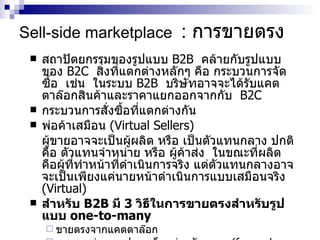 Sell-side marketplace   :  การขายตรง สถาปัตยกรรมของรูปแบบ  B2B  คล้ายกับรูปแบบของ  B2C  สิ่งที่แตกต่างหลักๆ คือ กระบวนการจัดซื้อ  เช่น  ในระบบ  B2B  บริษัทอาจจะได้รับแคตตาล๊อกสินค้าและราคาแยกออกจากกับ  B2C  กระบวนการสั่งซื้อที่แตกต่างกัน  พ่อค้าเสมือน  (Virtual Sellers) ผู้ขายอาจจะเป็นผู้ผลิต หรือ เป็นตัวแทนกลาง ปกติคือ ตัวแทนจำหน่าย หรือ ผู้ค้าส่ง  ในขณะที่ผลิตคือผู้ที่ทำหน้าที่ดำเนินการจริง แต่ตัวแทนกลางอาจจะเป็นเพียงแค่นายหน้าดำเนินการแบบเสมือนจริง  (Virtual)  สำหรับ  B2B  มี  3  วิธีในการขายตรงสำหรับรูปแบบ  one-to-many   ขายตรงจากแคตตาล๊อก การขายผ่านการประมูลโดยผ่านตัวกลาง  (forward auction  เช่น  GM  การขายเครื่องมือ และอุปกรณ์เก่า )  การขายแบบ  one-to-one  ปกติเป็นการขายโดยมีการทำสัญญาในระยะยาว   