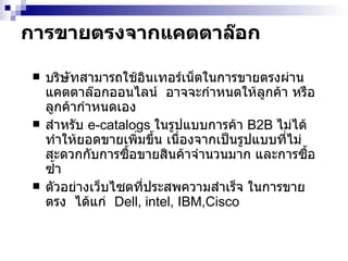 การขายตรงจากแคตตาล๊อก บริษัทสามารถใช้ อินเทอร์เน็ต ในการขายตรงผ่านแคตตาล๊อกออนไลน์  อาจจะกำหนดให้ลูกค้า หรือลูกค้ากำหนดเอง  สำหรับ  e-catalogs  ในรูปแบบการค้า  B2B  ไม่ได้ทำให้ยอดขายเพิ่มขึ้น เนื่องจากเป็นรูปแบบที่ไม่สะดวกกับการซื้อขายสินค้าจำนวนมาก และการซื้อซ้ำ ตัวอย่างเว็บไซตที่ประสพความสำเร็จ ในการขายตรง  ได้แก่  Dell, intel, IBM,Cisco  