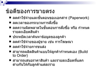 ข้อดีของการขายตรง ลดค่าใช้จ่ายและขั้นตอนของเอกสาร  (Paperwork) ลดเวลาของกระบวนการสั่งซื้อ ลดความผิดพลาดในขั้นตอนการสั่งซื้อ หรือ กำหนดรายละเอียดสินค้า ประหยัดเวลาค้นหาข้อมูลของลูกค้า ลดค่าใช้จ่ายของผู้ขาย เช่น การโฆษณา ลดค่าใช้จ่ายการขนส่ง สามารถผลิตสินค้าแบบให้ลูกค้ากำหนดเอง  (Build to Order) สามารถเสนอราคาสินค้า และรายละเอียดที่แตกต่างกันให้กับลูกค้าแต่ละราย  