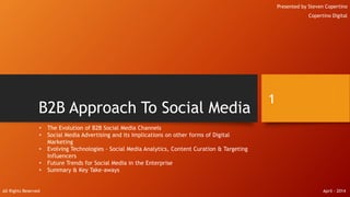 B2B Approach To Social Media
Presented by Steven Copertino
Copertino Digital
1
• The Evolution of B2B Social Media Channels
• Social Media Advertising and its Implications on other forms of Digital
Marketing
• Evolving Technologies - Social Media Analytics, Content Curation & Targeting
Influencers
• Future Trends for Social Media in the Enterprise
• Summary & Key Take-aways
All Rights Reserved April - 2014
 