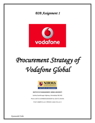 B2B Assignment 1




     Procurement Strategy of
        Vodafone Global

                   INSTITUTE OF MANAGEMENT, NIRMA UNIVERSITY

                   Sarkhej Gandhinagar Highway, Ahmedabad 382 481

                 Phone: (02717) 241900/01/02/03/04 Fax: (02717) 241916

                    Email: edp@imnu.ac.in Website: www.imnu.ac.in




Karansinh Zala
 
