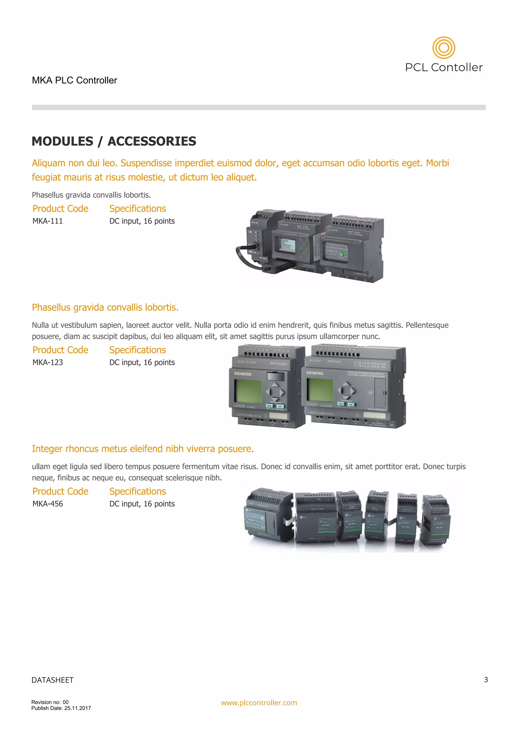 MKA PLC Controller
MODULES / ACCESSORIES
Aliquam non dui leo. Suspendisse imperdiet euismod dolor, eget accumsan odio lobortis eget. Morbi
feugiat mauris at risus molestie, ut dictum leo aliquet.
Phasellus gravida convallis lobortis.
Product Code
MKA-111
Specifications
DC input, 16 points
Phasellus gravida convallis lobortis.
Nulla ut vestibulum sapien, laoreet auctor velit. Nulla porta odio id enim hendrerit, quis finibus metus sagittis. Pellentesque
posuere, diam ac suscipit dapibus, dui leo aliquam elit, sit amet sagittis purus ipsum ullamcorper nunc.
Product Code
MKA-123
Specifications
DC input, 16 points
Integer rhoncus metus eleifend nibh viverra posuere.
ullam eget ligula sed libero tempus posuere fermentum vitae risus. Donec id convallis enim, sit amet porttitor erat. Donec turpis
neque, finibus ac neque eu, consequat scelerisque nibh.
Product Code
MKA-456
Specifications
DC input, 16 points
DATASHEET
www.plccontroller.com
3
Revision no: 00
Publish Date: 25.11.2017
 