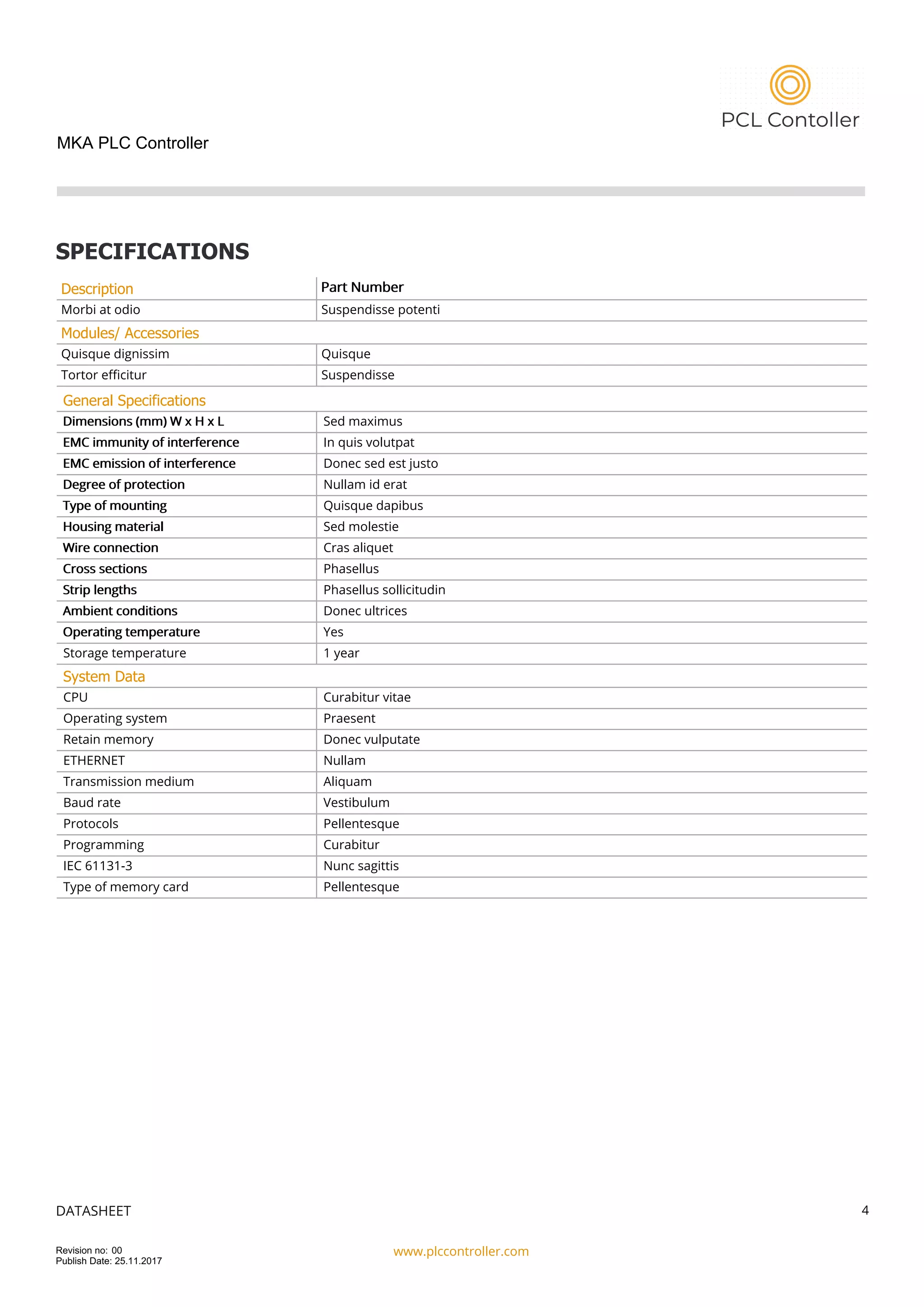 MKA PLC Controller
SPECIFICATIONS
Description Part Number
Morbi at odio Suspendisse potenti
Modules/ Accessories
Quisque dignissim Quisque
Tortor efficitur Suspendisse
General Specifications
Dimensions (mm) W x H x L Sed maximus
EMC immunity of interference In quis volutpat
EMC emission of interference Donec sed est justo
Degree of protection Nullam id erat
Type of mounting Quisque dapibus
Housing material Sed molestie
Wire connection Cras aliquet
Cross sections Phasellus
Strip lengths Phasellus sollicitudin
Ambient conditions Donec ultrices
Operating temperature Yes
Storage temperature 1 year
System Data
CPU Curabitur vitae
Operating system Praesent
Retain memory Donec vulputate
ETHERNET Nullam
Transmission medium Aliquam
Baud rate Vestibulum
Protocols Pellentesque
Programming Curabitur
IEC 61131-3 Nunc sagittis
Type of memory card Pellentesque
DATASHEET
www.plccontroller.com
4
Revision no: 00
Publish Date: 25.11.2017
 