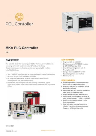 MKA PLC Controller
1881
OVERVIEW
The eZswitch Controller is a compact PLC for the modular. In addition to
providing commonly used network and Fieldbus interfaces,
the controller supports all digital, analog and speciality I/O modules
inthe750/753 Series.
Two ETHERNET interfaces and an integrated switch enable line topology
wiring — no extra-cost hardware is needed.
An integrated Web server provides user configuration options
anddisplaysPFC100 status information.
Besides the processing industry and building automation, typical
applications for the PFC100 include standard machinery and equipment
control
KEY BENEFITS
Programmable via e!COCKPIT
Direct connection of WAGO I/O modules
2 x ETHERNET (configurable)
Linux 3.18 operating system with RT-
Preemption patch
Configuration via e!COCKPIT or Web-
BasedManagement user interface
Maintenance-free
KEY FEATURES
Processing speed of 0.08μs/step for basic
instructions for the first 3000 steps
Program capacity of up to 8k steps and 8k
words data registers
Expandable with FP-X and FP0R analog unit
sand digital I/O expansion units
Built-in analog input and real-time clock
Up to 2 serial communication ports can be
used simultaneously (1 x RS232 + 1 x RS485)
Built-in 2-channel pulse output, e.g. for
linear interpolation
Max. high-speed counting frequency of
50kHz (1 channel) and max. pulse output
frequency of 50kHz (2 channels)
DATASHEET
www.plccontroller.com
1
Revision no: 00
Publish Date: 25.11.2017
 