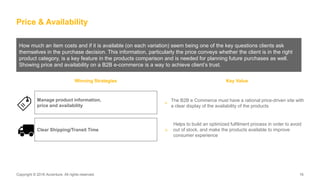 Copyright © 2016 Accenture. All rights reserved. 16Copyright © 2016 Accenture. All rights reserved. 16
How much an item costs and if it is available (on each variation) seem being one of the key questions clients ask
themselves in the purchase decision. This information, particularly the price conveys whether the client is in the right
product category, is a key feature in the products comparison and is needed for planning future purchases as well.
Showing price and availability on a B2B e-commerce is a way to achieve client’s trust.
Price & Availability
Winning Strategies Key Value
The B2B e Commerce must have a rational price-driven site with
a clear display of the availability of the products
>
Helps to build an optimized fulfilment process in order to avoid
out of stock, and make the products available to improve
consumer experience
Manage product information,
price and availability
Clear Shipping/Transit Time >
 