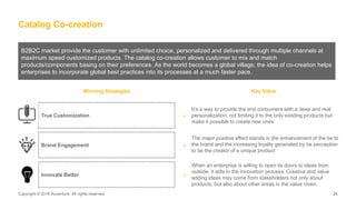 Copyright © 2016 Accenture. All rights reserved. 24Copyright © 2016 Accenture. All rights reserved. 24
Catalog Co-creation
B2B2C market provide the customer with unlimited choice, personalized and delivered through multiple channels at
maximum speed customized products. The catalog co-creation allows customer to mix and match
products/components basing on their preferences. As the world becomes a global village, the idea of co-creation helps
enterprises to incorporate global best practices into its processes at a much faster pace.
Winning Strategies Key Value
It’s a way to provide the end consumers with a deep and real
personalization, not limiting it to the only existing products but
make it possible to create new ones
>
The major positive effect stands in the enhancement of the tie to
the brand and the increasing loyalty generated by he perception
to be the creator of a unique product
True Customization
Brand Engagement >
>
When an enterprise is willing to open its doors to ideas from
outside, it aids in the innovation process. Creative and value
adding ideas may come from stakeholders not only about
products, but also about other areas in the value chain.
Innovate Better
 