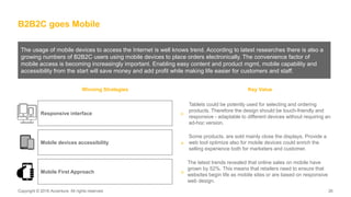 Copyright © 2016 Accenture. All rights reserved. 26Copyright © 2016 Accenture. All rights reserved. 26
B2B2C goes Mobile
The usage of mobile devices to access the Internet is well knows trend. According to latest researches there is also a
growing numbers of B2B2C users using mobile devices to place orders electronically. The convenience factor of
mobile access is becoming increasingly important. Enabling easy content and product mgmt, mobile capability and
accessibility from the start will save money and add profit while making life easier for customers and staff.
Winning Strategies Key Value
Tablets could be potently used for selecting and ordering
products. Therefore the design should be touch-friendly and
responsive - adaptable to different devices without requiring an
ad-hoc version.
>
Some products, are sold mainly close the displays. Provide a
web tool optimize also for mobile devices could enrich the
selling experience both for marketers and customer.
Responsive interface
Mobile devices accessibility >
>
The latest trends revealed that online sales on mobile have
grown by 52%. This means that retailers need to ensure that
websites begin life as mobile sites or are based on responsive
web design.
Mobile First Approach
 