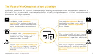 Copyright © 2016 Accenture. All rights reserved. 7Copyright © 2016 Accenture. All rights reserved. 7
The Voice of the Customer: a new paradigm
Consumers, employees and business partners leverage a variety of channels to reach their objectives-whether it is
researching product information, completing transactions or collaborating. With all these channels comes tremendous
opportunities and tough challenges.
They expect to live a seamless experience
across channels and expect to be able to
customize their orders basing on the
preferences of end consumers
They expect a better ecommerce
experience from suppliers with easy to use
online payment methods, enhanced website
search, and personalized recommendations.
They want many interactions with the
suppliers both online and in-store and to be
provided with consistent experiences
across channels
Their purchasing habits are rapidly changing:
an increasing part of them prefers the use of
mobile devices to place orders electronically
They assume companies know who they are
so they become more demanding and expect
personalized customer-centric shopping
experiences
They are hyper-connected, more engaged
and more informed. They want storytelling,
editorial content enticing them to engage with
the brand
 