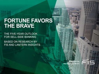 FORTUNE FAVORS
THE BRAVE
THE FIVE-YEAR OUTLOOK
FOR SELL-SIDE BANKING
BASED ON RESEARCH BY
FIS AND LANTERN INSIGHTS
 