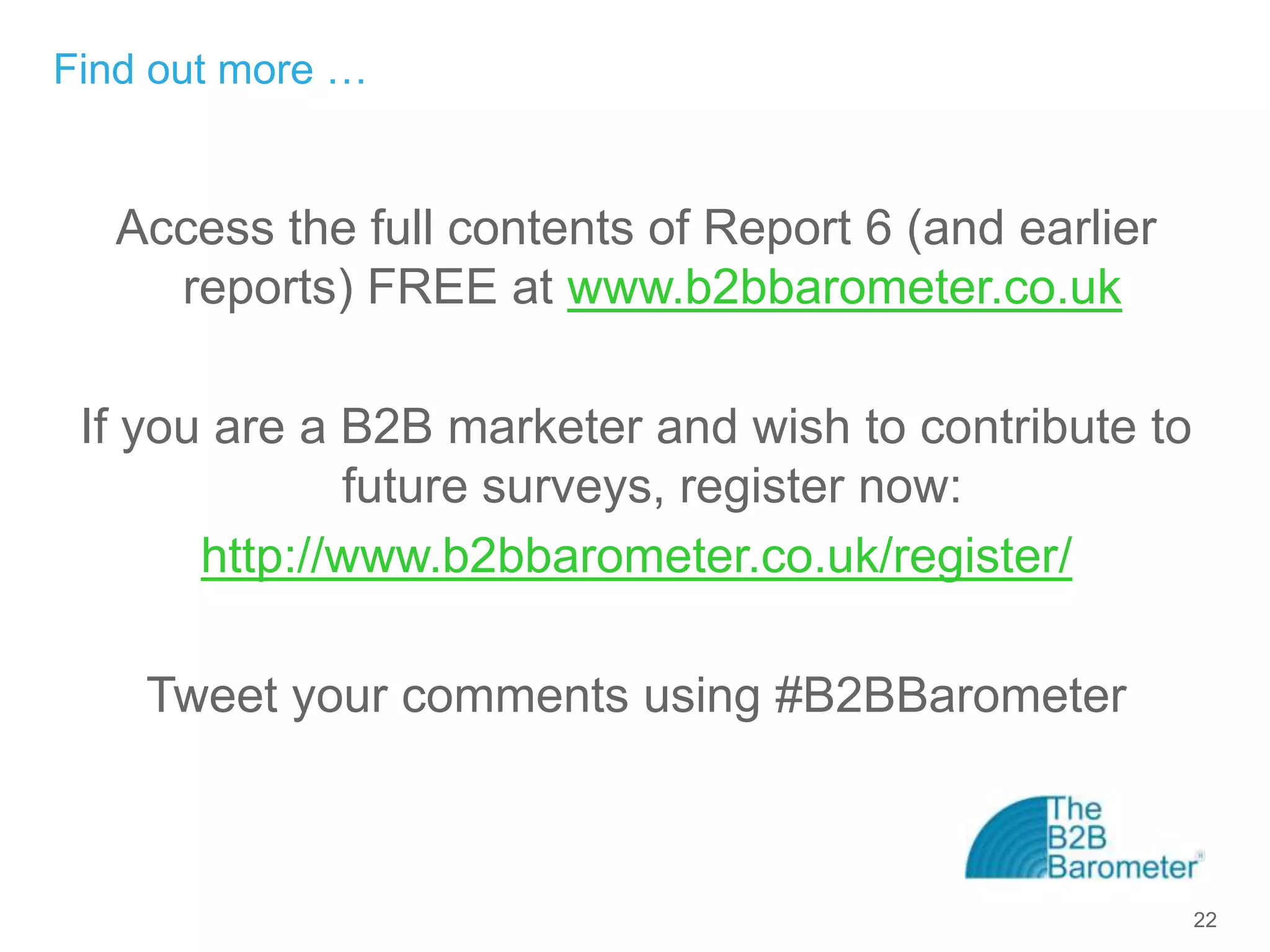 Find out more …


  Access the full contents of Report 6 (and earlier
    reports) FREE at www.b2bbarometer.co.uk

 If you are a B2B marketer and wish to contribute to
              future surveys, register now:
       http://www.b2bbarometer.co.uk/register/

    Tweet your comments using #B2BBarometer



                                                       22
 