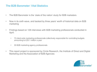 The B2B Barometer: Vital Statistics


•   The B2B Barometer is the ‘state of the nation’ study for B2B marketers

•   Now in its sixth wave, and backed by three years’ worth of historical data on B2B
    marketing

•   Findings based on 128 interviews with B2B marketing professionals conducted in
    April:

     •   73 client-side marketing professionals collectively responsible for controlling budgets
         amounting to £29.1 million a year

     •   55 B2B marketing agency professionals


•   This report project is sponsored by Circle Research, the Institute of Direct and Digital
    Marketing and the Association of B2B Agencies
 