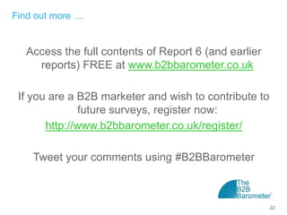 Find out more …


  Access the full contents of Report 6 (and earlier
    reports) FREE at www.b2bbarometer.co.uk

 If you are a B2B marketer and wish to contribute to
              future surveys, register now:
       http://www.b2bbarometer.co.uk/register/

    Tweet your comments using #B2BBarometer



                                                       22
 