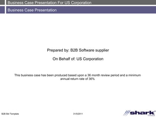 Business Case Presentation For US Corporation Business Case Presentation 31/5/2011 B2B Bid Template Prepared by: B2B Software supplier On Behalf of: US Corporation This business case has been produced based upon a 36 month review period and a minimum annual return rate of 36% 