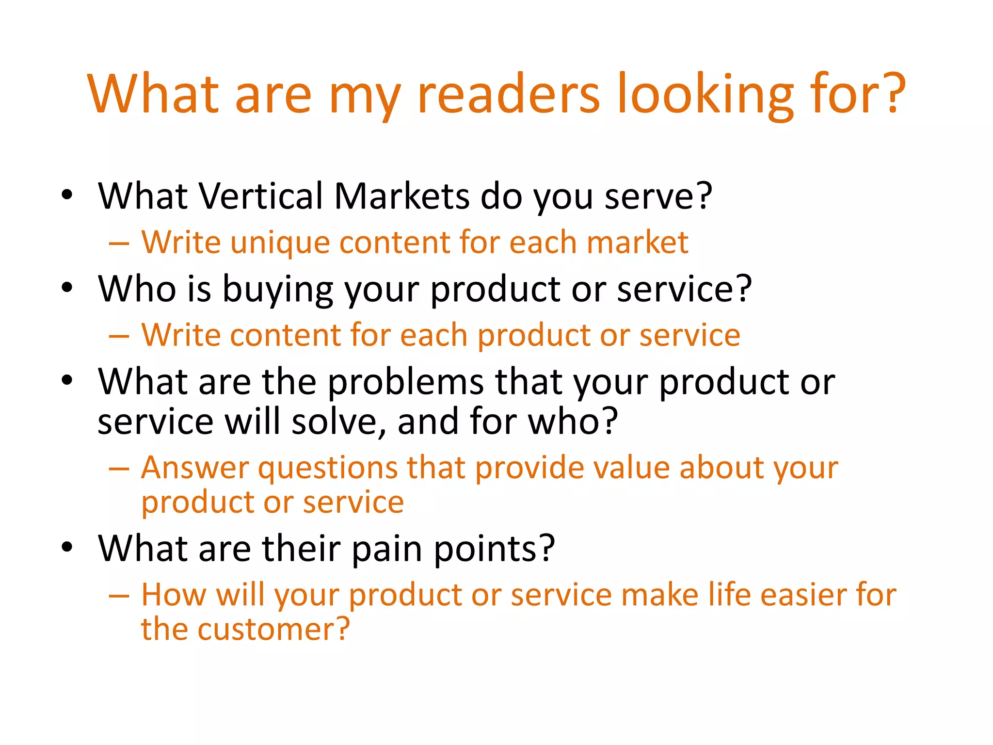 What are my readers looking for?
• What Vertical Markets do you serve?
  – Write unique content for each market
• Who is buying your product or service?
  – Write content for each product or service
• What are the problems that your product or
  service will solve, and for who?
  – Answer questions that provide value about your
    product or service
• What are their pain points?
  – How will your product or service make life easier for
    the customer?
 