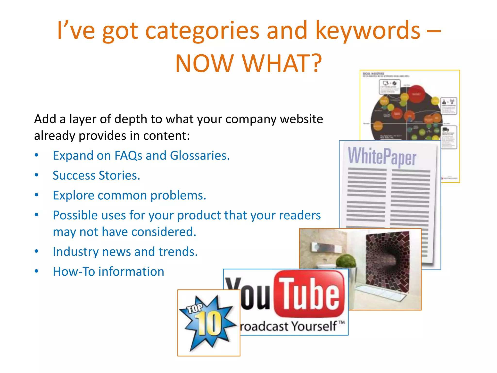 I’ve got categories and keywords –
               NOW WHAT?
Add a layer of depth to what your company website
already provides in content:
• Expand on FAQs and Glossaries.
• Success Stories.
• Explore common problems.
• Possible uses for your product that your readers
    may not have considered.
• Industry news and trends.
• How-To information
 