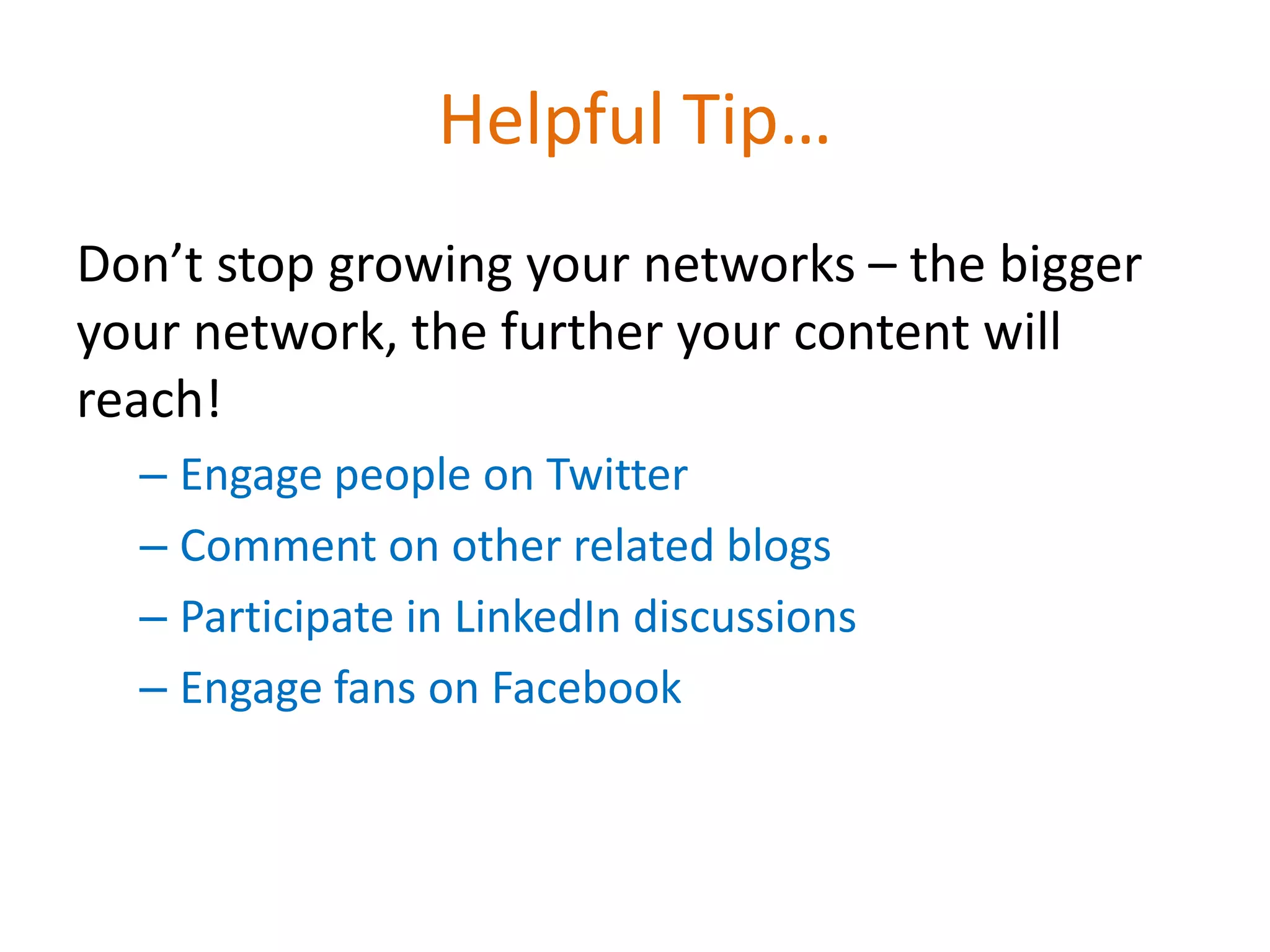 Helpful Tip…
Don’t stop growing your networks – the bigger
your network, the further your content will
reach!
  – Engage people on Twitter
  – Comment on other related blogs
  – Participate in LinkedIn discussions
  – Engage fans on Facebook
 