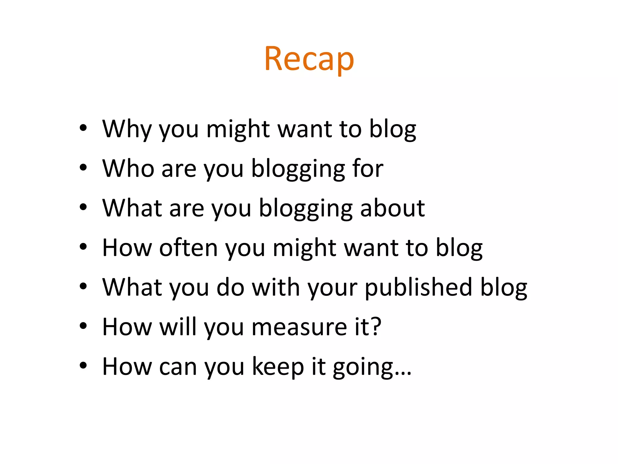 Recap
•   Why you might want to blog
•   Who are you blogging for
•   What are you blogging about
•   How often you might want to blog
•   What you do with your published blog
•   How will you measure it?
•   How can you keep it going…
 
