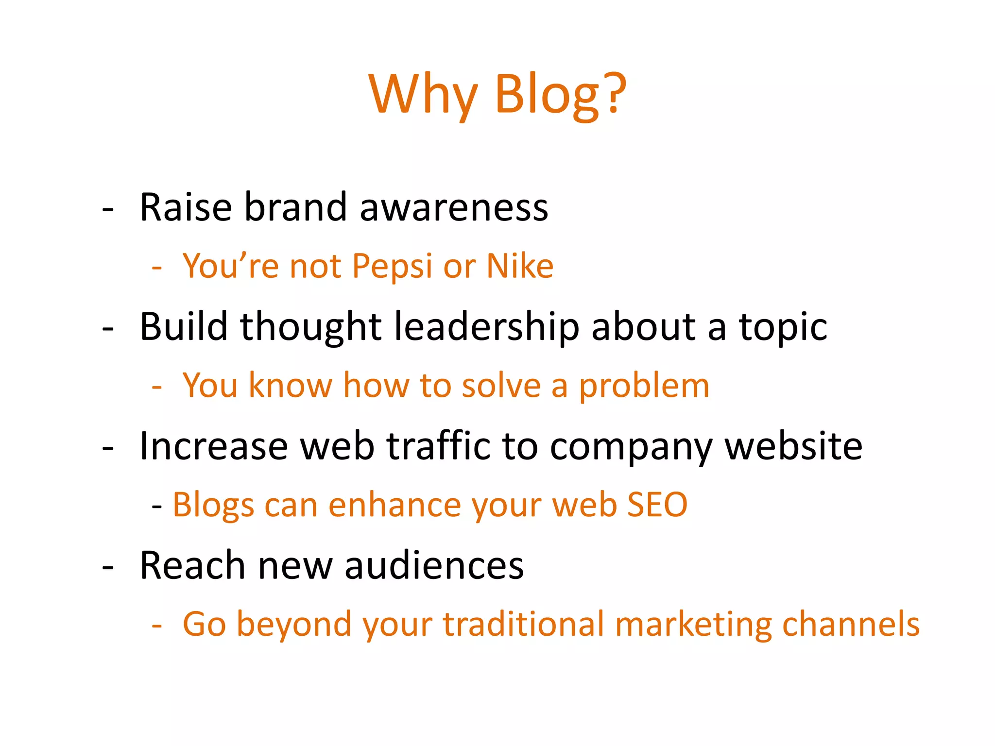 Why Blog?
- Raise brand awareness
  - You’re not Pepsi or Nike
- Build thought leadership about a topic
  - You know how to solve a problem
- Increase web traffic to company website
  - Blogs can enhance your web SEO
- Reach new audiences
  - Go beyond your traditional marketing channels
 