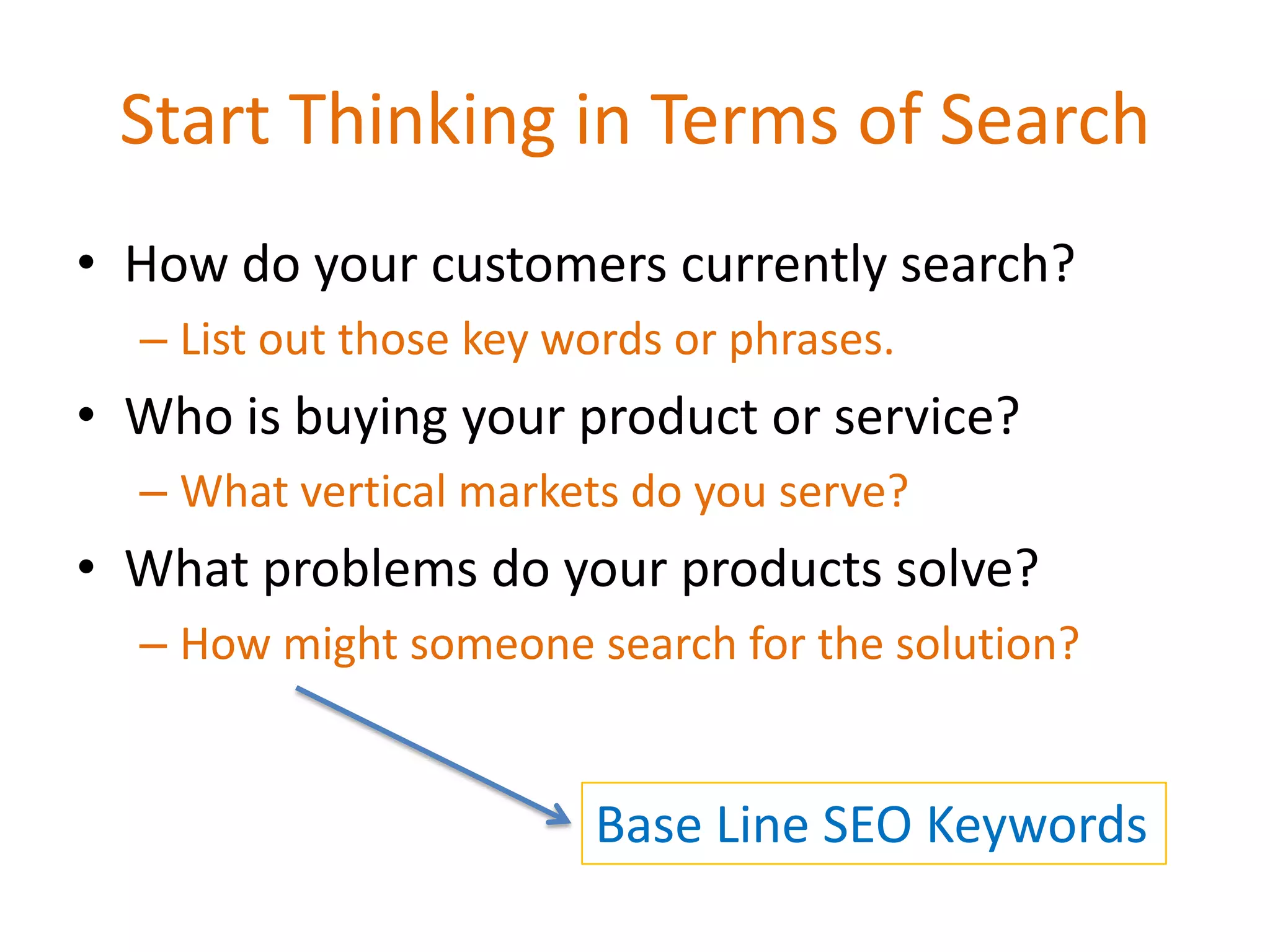 Start Thinking in Terms of Search
• How do your customers currently search?
  – List out those key words or phrases.
• Who is buying your product or service?
  – What vertical markets do you serve?
• What problems do your products solve?
  – How might someone search for the solution?


                        Base Line SEO Keywords
 