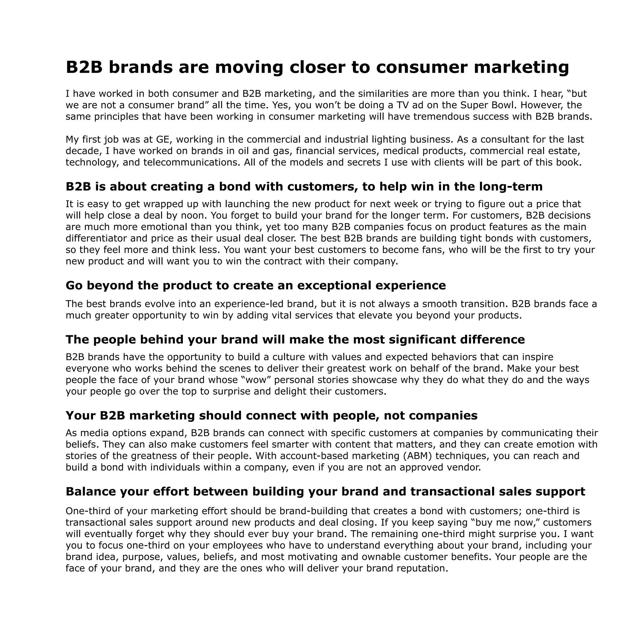 B2B brands are moving closer to consumer marketing
I have worked in both consumer and B2B marketing, and the similarities are more than you think. I hear, “but
we are not a consumer brand” all the time. Yes, you won’t be doing a TV ad on the Super Bowl. However, the
same principles that have been working in consumer marketing will have tremendous success with B2B brands.
My first job was at GE, working in the commercial and industrial lighting business. As a consultant for the last
decade, I have worked on brands in oil and gas, financial services, medical products, commercial real estate,
technology, and telecommunications. All of the models and secrets I use with clients will be part of this book.
B2B is about creating a bond with customers, to help win in the long-term
It is easy to get wrapped up with launching the new product for next week or trying to figure out a price that
will help close a deal by noon. You forget to build your brand for the longer term. For customers, B2B decisions
are much more emotional than you think, yet too many B2B companies focus on product features as the main
differentiator and price as their usual deal closer. The best B2B brands are building tight bonds with customers,
so they feel more and think less. You want your best customers to become fans, who will be the first to try your
new product and will want you to win the contract with their company.
Go beyond the product to create an exceptional experience
The best brands evolve into an experience-led brand, but it is not always a smooth transition. B2B brands face a
much greater opportunity to win by adding vital services that elevate you beyond your products.
The people behind your brand will make the most significant difference
B2B brands have the opportunity to build a culture with values and expected behaviors that can inspire
everyone who works behind the scenes to deliver their greatest work on behalf of the brand. Make your best
people the face of your brand whose “wow” personal stories showcase why they do what they do and the ways
your people go over the top to surprise and delight their customers.
Your B2B marketing should connect with people, not companies
As media options expand, B2B brands can connect with specific customers at companies by communicating their
beliefs. They can also make customers feel smarter with content that matters, and they can create emotion with
stories of the greatness of their people. With account-based marketing (ABM) techniques, you can reach and
build a bond with individuals within a company, even if you are not an approved vendor.
Balance your effort between building your brand and transactional sales support
One-third of your marketing effort should be brand-building that creates a bond with customers; one-third is
transactional sales support around new products and deal closing. If you keep saying “buy me now,” customers
will eventually forget why they should ever buy your brand. The remaining one-third might surprise you. I want
you to focus one-third on your employees who have to understand everything about your brand, including your
brand idea, purpose, values, beliefs, and most motivating and ownable customer benefits. Your people are the
face of your brand, and they are the ones who will deliver your brand reputation.
 