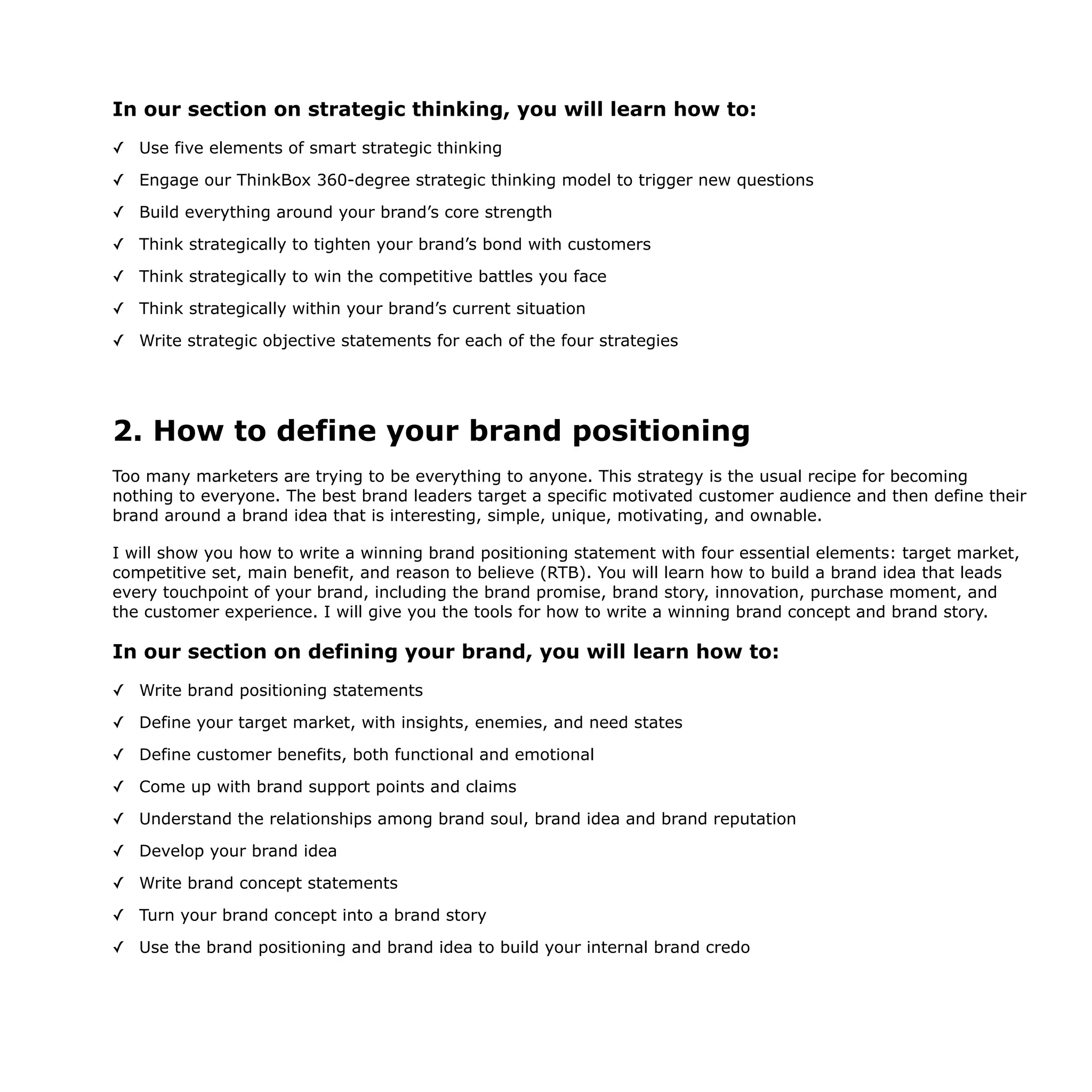 In our section on strategic thinking, you will learn how to:
✓ Use five elements of smart strategic thinking
✓ Engage our ThinkBox 360-degree strategic thinking model to trigger new questions
✓ Build everything around your brand’s core strength
✓ Think strategically to tighten your brand’s bond with customers
✓ Think strategically to win the competitive battles you face
✓ Think strategically within your brand’s current situation
✓ Write strategic objective statements for each of the four strategies
2. How to define your brand positioning
Too many marketers are trying to be everything to anyone. This strategy is the usual recipe for becoming
nothing to everyone. The best brand leaders target a specific motivated customer audience and then define their
brand around a brand idea that is interesting, simple, unique, motivating, and ownable.
I will show you how to write a winning brand positioning statement with four essential elements: target market,
competitive set, main benefit, and reason to believe (RTB). You will learn how to build a brand idea that leads
every touchpoint of your brand, including the brand promise, brand story, innovation, purchase moment, and
the customer experience. I will give you the tools for how to write a winning brand concept and brand story.
In our section on defining your brand, you will learn how to:
✓ Write brand positioning statements
✓ Define your target market, with insights, enemies, and need states
✓ Define customer benefits, both functional and emotional
✓ Come up with brand support points and claims
✓ Understand the relationships among brand soul, brand idea and brand reputation
✓ Develop your brand idea
✓ Write brand concept statements
✓ Turn your brand concept into a brand story
✓ Use the brand positioning and brand idea to build your internal brand credo
 