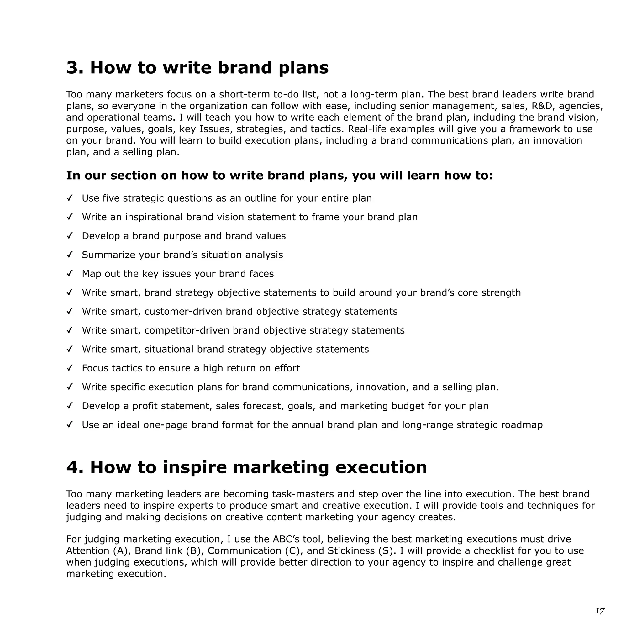 3. How to write brand plans
Too many marketers focus on a short-term to-do list, not a long-term plan. The best brand leaders write brand
plans, so everyone in the organization can follow with ease, including senior management, sales, R&D, agencies,
and operational teams. I will teach you how to write each element of the brand plan, including the brand vision,
purpose, values, goals, key Issues, strategies, and tactics. Real-life examples will give you a framework to use
on your brand. You will learn to build execution plans, including a brand communications plan, an innovation
plan, and a selling plan.
In our section on how to write brand plans, you will learn how to:
✓ Use five strategic questions as an outline for your entire plan
✓ Write an inspirational brand vision statement to frame your brand plan
✓ Develop a brand purpose and brand values
✓ Summarize your brand’s situation analysis
✓ Map out the key issues your brand faces
✓ Write smart, brand strategy objective statements to build around your brand’s core strength
✓ Write smart, customer-driven brand objective strategy statements
✓ Write smart, competitor-driven brand objective strategy statements
✓ Write smart, situational brand strategy objective statements
✓ Focus tactics to ensure a high return on effort
✓ Write specific execution plans for brand communications, innovation, and a selling plan.
✓ Develop a profit statement, sales forecast, goals, and marketing budget for your plan
✓ Use an ideal one-page brand format for the annual brand plan and long-range strategic roadmap
4. How to inspire marketing execution
Too many marketing leaders are becoming task-masters and step over the line into execution. The best brand
leaders need to inspire experts to produce smart and creative execution. I will provide tools and techniques for
judging and making decisions on creative content marketing your agency creates.
For judging marketing execution, I use the ABC’s tool, believing the best marketing executions must drive
Attention (A), Brand link (B), Communication (C), and Stickiness (S). I will provide a checklist for you to use
when judging executions, which will provide better direction to your agency to inspire and challenge great
marketing execution.
17
 