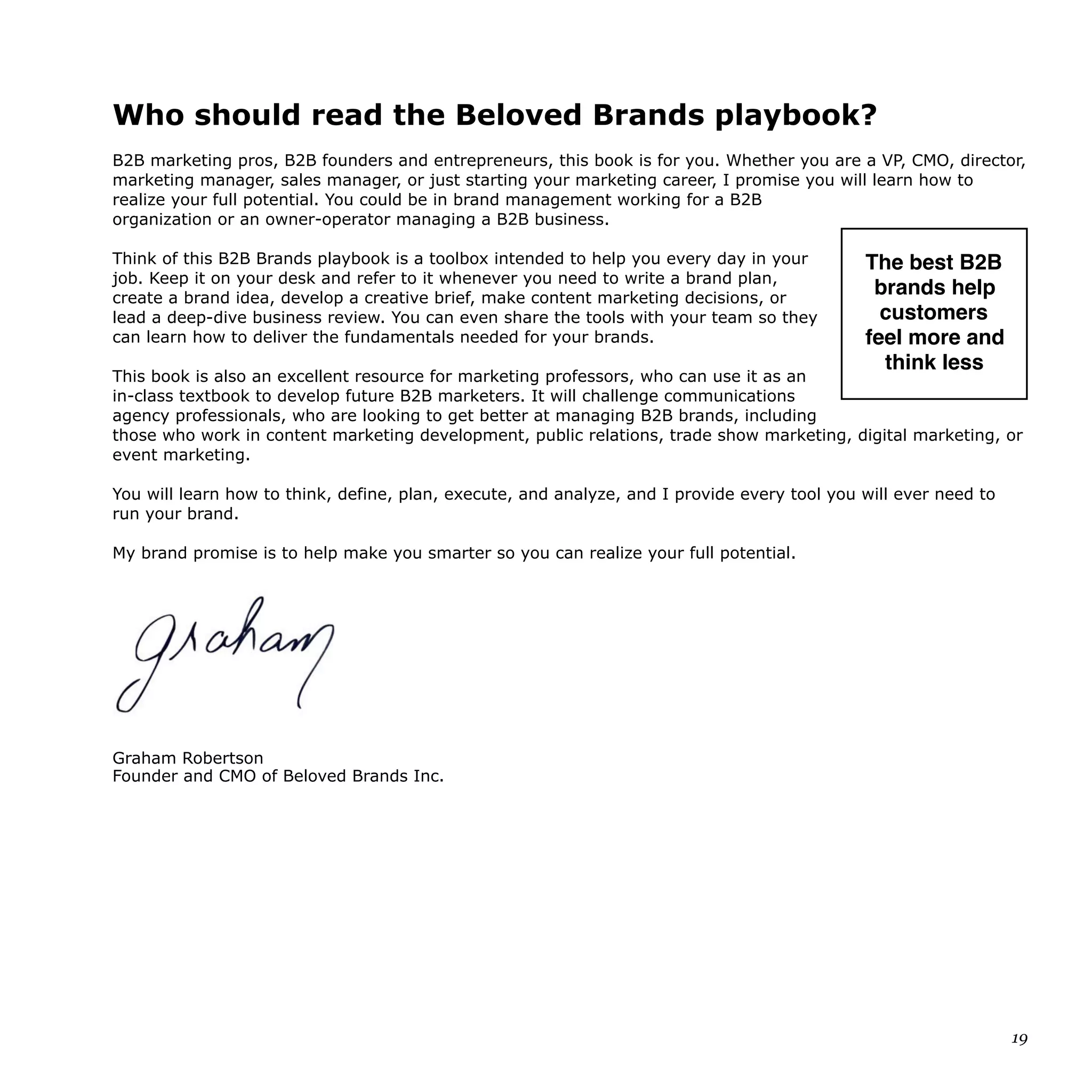 Who should read the Beloved Brands playbook?
B2B marketing pros, B2B founders and entrepreneurs, this book is for you. Whether you are a VP, CMO, director,
marketing manager, sales manager, or just starting your marketing career, I promise you will learn how to
realize your full potential. You could be in brand management working for a B2B
organization or an owner-operator managing a B2B business.
Think of this B2B Brands playbook is a toolbox intended to help you every day in your
job. Keep it on your desk and refer to it whenever you need to write a brand plan,
create a brand idea, develop a creative brief, make content marketing decisions, or
lead a deep-dive business review. You can even share the tools with your team so they
can learn how to deliver the fundamentals needed for your brands.
This book is also an excellent resource for marketing professors, who can use it as an
in-class textbook to develop future B2B marketers. It will challenge communications
agency professionals, who are looking to get better at managing B2B brands, including
those who work in content marketing development, public relations, trade show marketing, digital marketing, or
event marketing.
You will learn how to think, define, plan, execute, and analyze, and I provide every tool you will ever need to
run your brand.
My brand promise is to help make you smarter so you can realize your full potential.
Graham Robertson
Founder and CMO of Beloved Brands Inc.
19
The best B2B
brands help
customers 
feel more and
think less
 