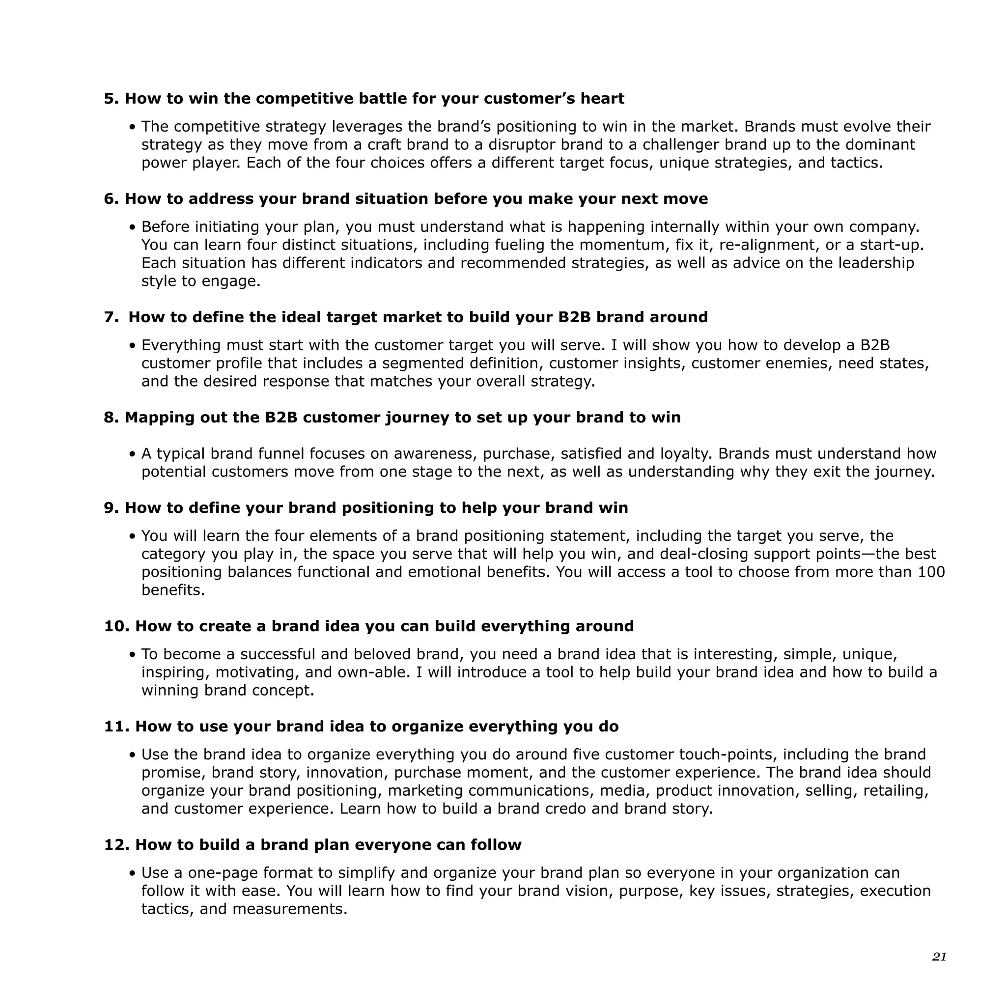 5. How to win the competitive battle for your customer’s heart
• The competitive strategy leverages the brand’s positioning to win in the market. Brands must evolve their
strategy as they move from a craft brand to a disruptor brand to a challenger brand up to the dominant
power player. Each of the four choices offers a different target focus, unique strategies, and tactics.
6. How to address your brand situation before you make your next move
• Before initiating your plan, you must understand what is happening internally within your own company.
You can learn four distinct situations, including fueling the momentum, fix it, re-alignment, or a start-up.
Each situation has different indicators and recommended strategies, as well as advice on the leadership
style to engage.
7. How to define the ideal target market to build your B2B brand around
• Everything must start with the customer target you will serve. I will show you how to develop a B2B
customer profile that includes a segmented definition, customer insights, customer enemies, need states,
and the desired response that matches your overall strategy.
8. Mapping out the B2B customer journey to set up your brand to win
• A typical brand funnel focuses on awareness, purchase, satisfied and loyalty. Brands must understand how
potential customers move from one stage to the next, as well as understanding why they exit the journey.
9. How to define your brand positioning to help your brand win
• You will learn the four elements of a brand positioning statement, including the target you serve, the
category you play in, the space you serve that will help you win, and deal-closing support points—the best
positioning balances functional and emotional benefits. You will access a tool to choose from more than 100
benefits.
10. How to create a brand idea you can build everything around
• To become a successful and beloved brand, you need a brand idea that is interesting, simple, unique,
inspiring, motivating, and own-able. I will introduce a tool to help build your brand idea and how to build a
winning brand concept.
11. How to use your brand idea to organize everything you do
• Use the brand idea to organize everything you do around five customer touch-points, including the brand
promise, brand story, innovation, purchase moment, and the customer experience. The brand idea should
organize your brand positioning, marketing communications, media, product innovation, selling, retailing,
and customer experience. Learn how to build a brand credo and brand story.
12. How to build a brand plan everyone can follow
• Use a one-page format to simplify and organize your brand plan so everyone in your organization can
follow it with ease. You will learn how to find your brand vision, purpose, key issues, strategies, execution
tactics, and measurements.
21
 