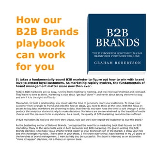 How our
B2B Brands
playbook
can work
for you
It takes a fundamentally sound B2B marketer to figure out how to win with brand
love to attract loyal customers. As marketing rapidly evolves, the fundamentals of
brand management matter more now than ever.
Today’s B2B marketers are so busy, running from meeting to meeting, and they feel overwhelmed and confused.
They have no time to think. Marketing is now about ‘get stuff done’— and never about taking the time to stop
and ask if it is the right stuff to do
Meanwhile, to build a relationship, you must take the time to genuinely court your customers. To move your
customer from stranger to friend and onto the forever stage, you need to think all the time. With the focus on
access to big data, marketers are drowning in data, that they do not even have the time to sort through it all to
produce the analytical stories to help to make decisions. Marketers are so overwhelmed by the breadth of media
choices and the pressure to be everywhere. As a result, the quality of B2B marketing execution has suffered.
If B2B marketers do not love the work they create, how can they ever expect the customer to love the brand?
As the bestselling author of Beloved Brands, I recognized the need for a marketing book that focuses on B2B
marketing. Many of the same tools work in both consumer and B2B marketing. My goal in writing this B2B
Brands playbook is to make you a smarter brand leader so your brand can win in the market. I know your role
and the challenges you face. I have been in your shoes. I will share everything I have learned in my 20 years in
the trenches of brand management. I want to help you be successful. This book is intended as an actionable
“make it happen” playbook, not a theory or opinion book.
B
✓ How to think strategically
✓ Write a brand positioning stateme
✓ Come up with a brand idea
✓ Write a brand plan everyone can
✓ Write an inspiring creative brief
✓ Make decisions on marketing exe
✓ Conduct a deep-dive business rev
✓ Learn ﬁnance 101 for marketers
Beloved Bran
Beloved Brands is available on Amazon and Apple B
The playbook for how to bui
brand your consumers will lBELOVED
BRANDS
G R A H A M R O B E R T S O N
THE PLAYBOOK FOR HOW TO BUILD A
BRAND YOUR CONSUMERS WILL LOVE
Beloved Brands is availabl
B2B
BRANDS
THE PLAYBOOK FOR HOW TO BUILD A B2B
BRAND YOUR CUSTOMERS WILL LOVE
G R A H A M R O B E R T S O N
 