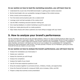 In our section on how to lead the marketing execution, you will learn how to:
✓ Understand the crucial role of the B2B brand leader in getting great creative execution
✓ Be the brand leader who can successfully manage all stages of the content process
✓ Write a brand communications plan
✓ Turn the brand communications plan into a creative brief
✓ Leverage smart and bad examples of the creative brief
✓ Use the ABC’s marketing execution decision-making tool
✓ Give inspiring feedback on content marketing to push for great work
✓ Build your media planning with six media questions
✓ Align media choices with where customers are most willing to engage with your brand
5. How to analyze your brand’s performance
Too few marketers take the time to dig into data analytics. There is no value in having access to data if you are
not using it to discover meaningful insights. The best brand leaders can tell strategic stories through analytics. I
will show you how to create a deep-dive business review, looking at the marketplace, customers, competitors,
sales channels, and brand. I will teach you how to turn your analysis into a presentation for management,
showing the ideal presentation slide format. I will also provide a Finance 101 for Marketers, giving you every
financial formula you need to run your brand.
In our section on how to analyze the brand’s performance, you will learn how to:
✓ Analyze the marketplace your brand plays in
✓ Assess your customers
✓ Assess the channels you sell through
✓ Analyze the competitors
✓ Analyze the health of your brand
✓ Use 60 of the best analytical questions to ask
✓ Bring the analysis together to summarize drivers, inhibitors, threats, and opportunities
✓ Know the financial formulas for compound CAGR, price increases, COGs, and ROI
✓ Prepare a deep-dive business review presentation
 