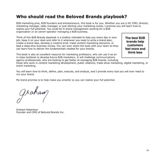 Who should read the Beloved Brands playbook?
B2B marketing pros, B2B founders and entrepreneurs, this book is for you. Whether you are a VP, CMO, director,
marketing manager, sales manager, or just starting your marketing career, I promise you will learn how to
realize your full potential. You could be in brand management working for a B2B
organization or an owner-operator managing a B2B business.
Think of this B2B Brands playbook is a toolbox intended to help you every day in your
job. Keep it on your desk and refer to it whenever you need to write a brand plan,
create a brand idea, develop a creative brief, make content marketing decisions, or
lead a deep-dive business review. You can even share the tools with your team so they
can learn how to deliver the fundamentals needed for your brands.
This book is also an excellent resource for marketing professors, who can use it as an
in-class textbook to develop future B2B marketers. It will challenge communications
agency professionals, who are looking to get better at managing B2B brands, including
those who work in content marketing development, public relations, trade show marketing, digital marketing, or
event marketing.
You will learn how to think, define, plan, execute, and analyze, and I provide every tool you will ever need to
run your brand.
My brand promise is to help make you smarter so you can realize your full potential.
Graham Robertson
Founder and CMO of Beloved Brands Inc.
19
The best B2B
brands help
customers 
feel more and
think less
 