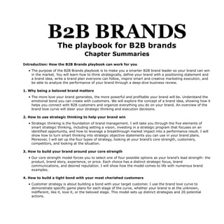 B2B BRANDS
The playbook for B2B brands
Chapter Summaries
Introduction: How the B2B Brands playbook can work for you
• The purpose of the B2B Brands playbook is to make you a smarter B2B brand leader so your brand can win
in the market. You will learn how to think strategically, define your brand with a positioning statement and
a brand idea, write a brand plan everyone can follow, inspire smart and creative marketing execution, and
be able to analyze the performance of your brand through a deep-dive business review.
1. Why being a beloved brand matters
• The more love your brand generates, the more powerful and profitable your brand will be. Understand the
emotional bond you can create with customers. We will explore the concept of a brand idea, showing how it
helps you connect with B2B customers and organize everything you do on your brand. An overview of the
brand love curve will steer your strategic thinking and execution decisions.
2. How to use strategic thinking to help your brand win
• Strategic thinking is the foundation of brand management. I will take you through the five elements of
smart strategic thinking, including setting a vision, investing in a strategic program that focuses on an
identified opportunity, and how to leverage a breakthrough market impact into a performance result. I will
show how to turn smart thinking into strategic objective statements you can use in your brand plans.
Moreover, I will set up the four types of strategy, looking at your brand’s core strength, customers,
competitors, and looking at the situation.
3. How to build your brand around your core strength
• Our core strength model forces you to select one of four possible options as your brand’s lead strength: the
product, brand story, experience, or price. Each choice has a distinct strategic focus, brand
communications, and desired reputation. I will show how the model comes to life with numerous brand
examples.
4. How to build a tight bond with your most cherished customers
• Customer strategy is about building a bond with your target customer. I use the brand love curve to
demonstrate specific game plans for each stage of the curve, whether your brand is at the unknown,
indifferent, like it, love it, or the beloved stage. This model sets up distinct strategies and 20 potential
actions.
 