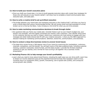 13. How to build your brand’s execution plans
• Once you draft your brand plan, it is time to build separate execution plans with crystal clear strategies for
those who will execute on your brand's behalf. I will show how to complete a brand communication plan,
execution plan, and sales plan.
14. How to write a creative brief to set up brilliant execution
• The bridge between your brand plan and marketing execution is the creative brief. I will show you how to
write a world-class brief using a recommended format. We will review smart and bad examples of a brief,
broken out on a line-by-line basis. I also introduce a mini-brief for when you are time-pressed.
15. How to make marketing communications decisions to break through clutter
• Six questions help you frame your media plan. Consider factors such as your brand's budget size, your
brand's core strength, and how tightly connected your brand is with customers. Then identify which point
on the customer journey you wish to impact, where your customers are most willing to engage with your
message and what media choices best fit with your creative execution. I show you the ABC’s approach to
decision-making for marketing communications: attention, brand link, communication, and stickiness.
16. How to conduct a deep-dive business review to uncover brand issues
• The deep-dive review forces a 360-degree view of your brand by examining the marketplace, customers,
channels, competitors, and the brands. You will learn some of the best analytical tools, including customer
tracking, customer scorecards, brand funnels, and the leaky bucket. I provide the 50 best analytical
questions to get you started, and a format for how to bring it all together into a business review
presentation.
17. Marketing Finance 101 to help manage your brand’s profitability
• Learn what you need to know about brand finance, including the eight ways you can drive profit. Learn how
to dissect an income statement and use the essential financial formulas that marketers need to know,
including return on investment (ROI), growth, forecasting, cost of goods sold (COGS), and compound
annual growth rate (CAGR).
 