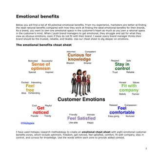 Emotional benefits
Below you will find a list of 40 potential emotional benefits. From my experience, marketers are better at finding
the ideal rational benefits compared with how they work at finding the ideal emotional benefits for their brands.
As a brand, you want to own one emotional space in the customer’s heart as much as you own a rational space
in the customer’s mind. When I push brand managers to get emotional, they struggle and opt for what they
view as obvious emotions, even if they do not fit with their brand. I swear every brand manager thinks their
brand should be the trusted, reliable, and likable. Use our cheat sheet to dig deeper on emotions.
The emotional benefits cheat sheet
I have used Hotspex research methodology to create an emotional cheat sheet with eight emotional customer
benefits zones, which include optimism, freedom, get noticed, feel satisfied, comfort, fit with company, stay in
control, and curious for knowledge. Use the words within each zone to provide added context.
5
The playbook for how to create a
brand your consumers will love
Emotional benefit cheat sheet
8 emotional zones with 40 total emotional benefits
Curious for
knowledge
Sense of
optimism
Feel
comfortable
Fit with
company
Motivated
Special
Successful
Inspired
Interesting
Alive
Cool Playful
Popular Trendy
Like-able
Friendly Intimate
Happy
Easy-going Nurtured
Compassion
Partner
Relaxed
Honest
Beliefs
Trust
SafeRespect
Reliable
Informed
Wisdom Smarter
Competent
Feel Satisfied
Feel
free
Get
noticed
Excited
Customer Emotions
Values
Exhilarating
@Hotspex
Stay in
control
B2B
 