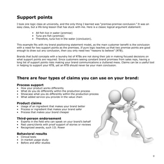 Support points
I took one logic class at university, and the only thing I learned was “premise-premise conclusion.” It was an
easy class, but a life-long lesson that has stuck with me. Here is a classic logical argument statement:
• All fish live in water (premise)
• Tuna are fish (premise)
• Therefore, tuna live in the water (conclusion).
This example fits with my brand positioning statement model, as the main customer benefit is the conclusion
with a need for two support points as the premises. If pure logic teaches us that two premise points are good
enough to draw out any conclusion, then you only need two “reasons to believe” (RTB).
Brands that build concepts with a laundry list of RTBs are not doing their job in making focused decisions on
what support points are required. Since customers seeing constant brand promises from sales reps, having a
long list of support points risks making your brand communications a cluttered mess. Claims can be a useful tool
in helping to support your RTB, yet an RTB should never be your main conclusion.
There are four types of claims you can use on your brand:
Process support
• How your product works differently
• What do you do differently within the production process
• Showcase what you do differently within the production process
• What added service you provide in the value chain
Product claims
• Usage of an ingredient that makes your brand better
• Process or ingredient that makes your brand safer
• Process that makes your brand cheaper
Third-person endorsement
• Experts in the field who can speak on your brand’s behalf
• Past users/clients with proof support of stories or reviews
• Recognized awards, such J.D. Power
Behavioral results
• Clinical tests
• In market usage study
• Before and after studies
9
 