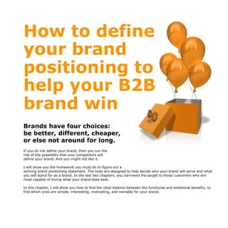 How to define
your brand
positioning to
help your B2B
brand win
Brands have four choices:
be better, different, cheaper,
or else not around for long.
If you do not define your brand, then you run the
risk of the possibility that your competitors will
define your brand. And you might not like it.
I will show you the homework you must do to figure out a
winning brand positioning statement. The tools are designed to help decide who your brand will serve and what
you will stand for as a brand. In the last two chapters, you narrowed the target to those customers who are
most capable of loving what your brand does best.
In this chapter, I will show you how to find the ideal balance between the functional and emotional benefits, to
find which ones are simple, interesting, motivating, and ownable for your brand.
 