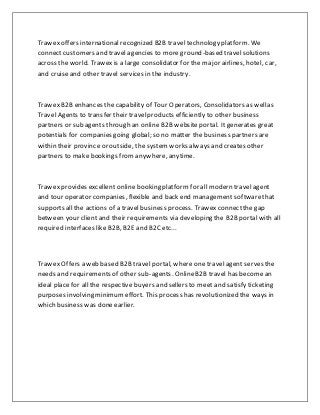 Trawex offers international recognized B2B travel technology platform. We
connect customers and travel agencies to more ground-based travelsolutions
across the world. Trawexis a large consolidator for the major airlines, hotel, car,
and cruiseand other travel services in the industry.
Trawex B2B enhances the capability of Tour Operators, Consolidators as wellas
Travel Agents to transfer their travelproducts efficiently to other business
partners or sub agents through an online B2B websiteportal. Itgenerates great
potentials for companies going global; so no matter the business partners are
within their province or outside, the systemworks always and creates other
partners to make bookings fromanywhere, anytime.
Trawex provides excellent online booking platform for all modern travel agent
and tour operator companies, flexible and back end management softwarethat
supports all the actions of a travel business process. Trawex connectthe gap
between your client and their requirements via developing the B2B portal with all
required interfaces like B2B, B2E and B2C etc...
Trawex Offers a web based B2B travel portal, where one travel agent serves the
needs and requirements of other sub-agents. OnlineB2B travel has become an
ideal place for all the respective buyers and sellers to meet and satisfy ticketing
purposes involving minimumeffort. This process has revolutionized the ways in
which business was doneearlier.
 